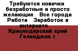 Требуются новички, безработные и просто желающие - Все города Работа » Заработок в интернете   . Краснодарский край,Геленджик г.